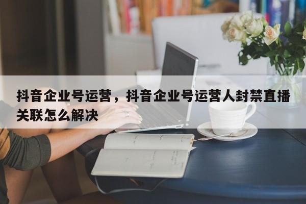 抖音企业号运营，抖音企业号运营人封禁直播关联怎么解决