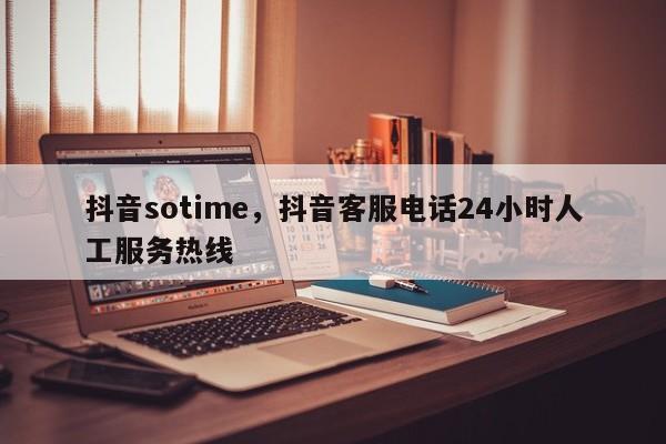 抖音sotime，抖音客服电话24小时人工服务热线