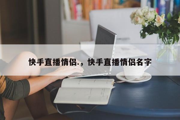 快手直播情侣.，快手直播情侣名字