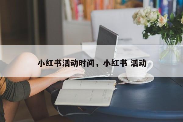 小红书活动时间，小红书 活动